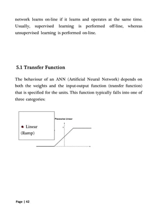 Page | 42
network learns on-line if it learns and operates at the same time.
Usually, supervised learning is performed off-line, whereas
unsupervised learning is performed on-line.
5.1 Transfer Function
The behaviour of an ANN (Artificial Neural Network) depends on
both the weights and the input-output function (transfer function)
that is specified for the units. This function typically falls into one of
three categories:
Linear
(Ramp)
 