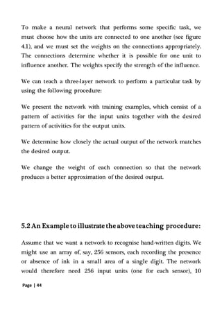 Page | 44
To make a neural network that performs some specific task, we
must choose how the units are connected to one another (see figure
4.1), and we must set the weights on the connections appropriately.
The connections determine whether it is possible for one unit to
influence another. The weights specify the strength of the influence.
We can teach a three-layer network to perform a particular task by
using the following procedure:
We present the network with training examples, which consist of a
pattern of activities for the input units together with the desired
pattern of activities for the output units.
We determine how closely the actual output of the network matches
the desired output.
We change the weight of each connection so that the network
produces a better approximation of the desired output.
5.2 An Example to illustrate the above teaching procedure:
Assume that we want a network to recognise hand-written digits. We
might use an array of, say, 256 sensors, each recording the presence
or absence of ink in a small area of a single digit. The network
would therefore need 256 input units (one for each sensor), 10
 
