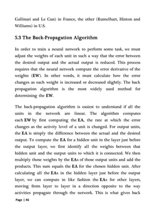 Page | 46
Gallinari and Le Cun) in France, the other (Rumelhart, Hinton and
Williams) in U.S.
5.3 The Back-Propagation Algorithm
In order to train a neural network to perform some task, we must
adjust the weights of each unit in such a way that the error between
the desired output and the actual output is reduced. This process
requires that the neural network compute the error derivative of the
weights (EW). In other words, it must calculate how the error
changes as each weight is increased or decreased slightly. The back
propagation algorithm is the most widely used method for
determining the EW.
The back-propagation algorithm is easiest to understand if all the
units in the network are linear. The algorithm computes
each EW by first computing the EA, the rate at which the error
changes as the activity level of a unit is changed. For output units,
the EA is simply the difference between the actual and the desired
output. To compute the EA for a hidden unit in the layer just before
the output layer, we first identify all the weights between that
hidden unit and the output units to which it is connected. We then
multiply those weights by the EAs of those output units and add the
products. This sum equals the EA for the chosen hidden unit. After
calculating all the EAs in the hidden layer just before the output
layer, we can compute in like fashion the EAs for other layers,
moving from layer to layer in a direction opposite to the way
activities propagate through the network. This is what gives back
 