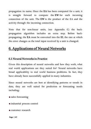 Page | 47
propagation its name. Once the EA has been computed for a unit, it
is straight forward to compute the EW for each incoming
connection of the unit. The EW is the product of the EA and the
activity through the incoming connection.
Note that for non-linear units, (see Appendix C) the back-
propagation algorithm includes an extra step. Before back-
propagating, the EA must be converted into the EI, the rate at which
the error changes as the total input received by a unit is changed.
6. Applications of Neural Networks
6.1 Neural Networks in Practice
Given this description of neural networks and how they work, what
real world applications are they suited for? Neural networks have
broad applicability to real world business problems. In fact, they
have already been successfully applied in many industries.
Since neural networks are best at identifying patterns or trends in
data, they are well suited for prediction or forecasting needs
including:
sales forecasting
industrial process control
customer research
 