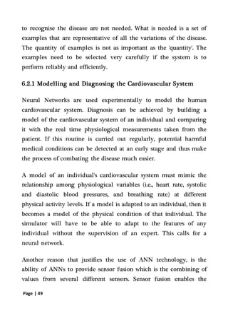 Page | 49
to recognise the disease are not needed. What is needed is a set of
examples that are representative of all the variations of the disease.
The quantity of examples is not as important as the 'quantity'. The
examples need to be selected very carefully if the system is to
perform reliably and efficiently.
6.2.1 Modelling and Diagnosing the Cardiovascular System
Neural Networks are used experimentally to model the human
cardiovascular system. Diagnosis can be achieved by building a
model of the cardiovascular system of an individual and comparing
it with the real time physiological measurements taken from the
patient. If this routine is carried out regularly, potential harmful
medical conditions can be detected at an early stage and thus make
the process of combating the disease much easier.
A model of an individual's cardiovascular system must mimic the
relationship among physiological variables (i.e., heart rate, systolic
and diastolic blood pressures, and breathing rate) at different
physical activity levels. If a model is adapted to an individual, then it
becomes a model of the physical condition of that individual. The
simulator will have to be able to adapt to the features of any
individual without the supervision of an expert. This calls for a
neural network.
Another reason that justifies the use of ANN technology, is the
ability of ANNs to provide sensor fusion which is the combining of
values from several different sensors. Sensor fusion enables the
 