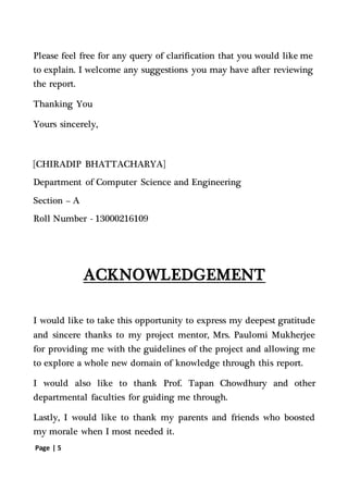Page | 5
Please feel free for any query of clarification that you would like me
to explain. I welcome any suggestions you may have after reviewing
the report.
Thanking You
Yours sincerely,
[CHIRADIP BHATTACHARYA]
Department of Computer Science and Engineering
Section – A
Roll Number - 13000216109
ACKNOWLEDGEMENT
I would like to take this opportunity to express my deepest gratitude
and sincere thanks to my project mentor, Mrs. Paulomi Mukherjee
for providing me with the guidelines of the project and allowing me
to explore a whole new domain of knowledge through this report.
I would also like to thank Prof. Tapan Chowdhury and other
departmental faculties for guiding me through.
Lastly, I would like to thank my parents and friends who boosted
my morale when I most needed it.
 