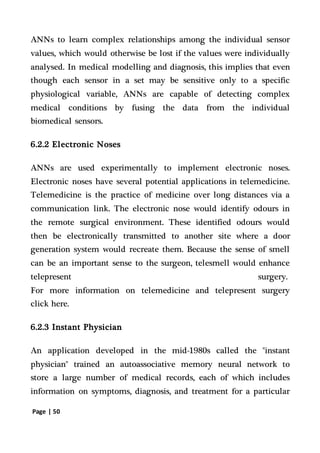 Page | 50
ANNs to learn complex relationships among the individual sensor
values, which would otherwise be lost if the values were individually
analysed. In medical modelling and diagnosis, this implies that even
though each sensor in a set may be sensitive only to a specific
physiological variable, ANNs are capable of detecting complex
medical conditions by fusing the data from the individual
biomedical sensors.
6.2.2 Electronic Noses
ANNs are used experimentally to implement electronic noses.
Electronic noses have several potential applications in telemedicine.
Telemedicine is the practice of medicine over long distances via a
communication link. The electronic nose would identify odours in
the remote surgical environment. These identified odours would
then be electronically transmitted to another site where a door
generation system would recreate them. Because the sense of smell
can be an important sense to the surgeon, telesmell would enhance
telepresent surgery.
For more information on telemedicine and telepresent surgery
click here.
6.2.3 Instant Physician
An application developed in the mid-1980s called the "instant
physician" trained an autoassociative memory neural network to
store a large number of medical records, each of which includes
information on symptoms, diagnosis, and treatment for a particular
 