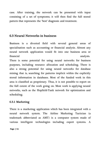 Page | 51
case. After training, the network can be presented with input
consisting of a set of symptoms; it will then find the full stored
pattern that represents the "best" diagnosis and treatment.
6.3 Neural Networks in business
Business is a diverted field with several general areas of
specialisation such as accounting or financial analysis. Almost any
neural network application would fit into one business area or
financial analysis.
There is some potential for using neural networks for business
purposes, including resource allocation and scheduling. There is
also a strong potential for using neural networks for database
mining that is, searching for patterns implicit within the explicitly
stored information in databases. Most of the funded work in this
area is classified as proprietary. Thus, it is not possible to report on
the full extent of the work going on. Most work is applying neural
networks, such as the Hopfield-Tank network for optimization and
scheduling.
6.3.1 Marketing
There is a marketing application which has been integrated with a
neural network system. The Airline Marketing Tactician (a
trademark abbreviated as AMT) is a computer system made of
various intelligent technologies including expert systems. A
 