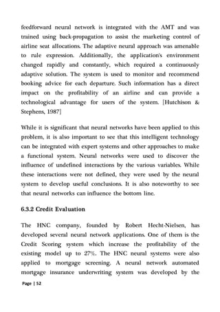 Page | 52
feedforward neural network is integrated with the AMT and was
trained using back-propagation to assist the marketing control of
airline seat allocations. The adaptive neural approach was amenable
to rule expression. Additionally, the application's environment
changed rapidly and constantly, which required a continuously
adaptive solution. The system is used to monitor and recommend
booking advice for each departure. Such information has a direct
impact on the profitability of an airline and can provide a
technological advantage for users of the system. [Hutchison &
Stephens, 1987]
While it is significant that neural networks have been applied to this
problem, it is also important to see that this intelligent technology
can be integrated with expert systems and other approaches to make
a functional system. Neural networks were used to discover the
influence of undefined interactions by the various variables. While
these interactions were not defined, they were used by the neural
system to develop useful conclusions. It is also noteworthy to see
that neural networks can influence the bottom line.
6.3.2 Credit Evaluation
The HNC company, founded by Robert Hecht-Nielsen, has
developed several neural network applications. One of them is the
Credit Scoring system which increase the profitability of the
existing model up to 27%. The HNC neural systems were also
applied to mortgage screening. A neural network automated
mortgage insurance underwriting system was developed by the
 
