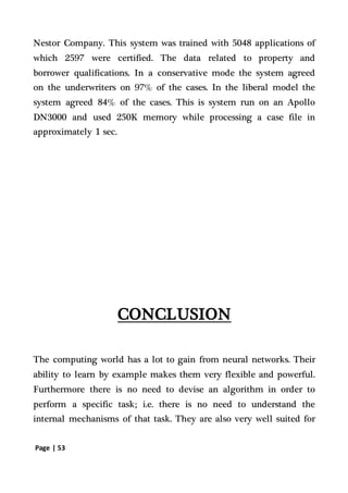 Page | 53
Nestor Company. This system was trained with 5048 applications of
which 2597 were certified. The data related to property and
borrower qualifications. In a conservative mode the system agreed
on the underwriters on 97% of the cases. In the liberal model the
system agreed 84% of the cases. This is system run on an Apollo
DN3000 and used 250K memory while processing a case file in
approximately 1 sec.
CONCLUSION
The computing world has a lot to gain from neural networks. Their
ability to learn by example makes them very flexible and powerful.
Furthermore there is no need to devise an algorithm in order to
perform a specific task; i.e. there is no need to understand the
internal mechanisms of that task. They are also very well suited for
 