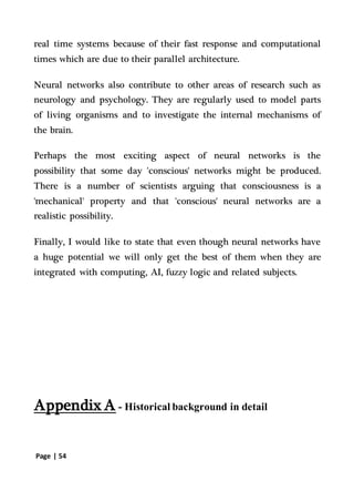 Page | 54
real time systems because of their fast response and computational
times which are due to their parallel architecture.
Neural networks also contribute to other areas of research such as
neurology and psychology. They are regularly used to model parts
of living organisms and to investigate the internal mechanisms of
the brain.
Perhaps the most exciting aspect of neural networks is the
possibility that some day 'conscious' networks might be produced.
There is a number of scientists arguing that consciousness is a
'mechanical' property and that 'conscious' neural networks are a
realistic possibility.
Finally, I would like to state that even though neural networks have
a huge potential we will only get the best of them when they are
integrated with computing, AI, fuzzy logic and related subjects.
Appendix A - Historical background in detail
 