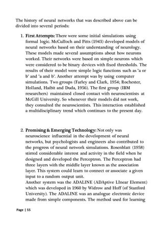 Page | 55
The history of neural networks that was described above can be
divided into several periods:
1. First Attempts: There were some initial simulations using
formal logic. McCulloch and Pitts (1943) developed models of
neural networks based on their understanding of neurology.
These models made several assumptions about how neurons
worked. Their networks were based on simple neurons which
were considered to be binary devices with fixed thresholds. The
results of their model were simple logic functions such as "a or
b" and "a and b". Another attempt was by using computer
simulations. Two groups (Farley and Clark, 1954; Rochester,
Holland, Haibit and Duda, 1956). The first group (IBM
researchers) maintained closed contact with neuroscientists at
McGill University. So whenever their models did not work,
they consulted the neuroscientists. This interaction established
a multidisciplinary trend which continues to the present day.
2. Promising & Emerging Technology: Not only was
neuroscience influential in the development of neural
networks, but psychologists and engineers also contributed to
the progress of neural network simulations. Rosenblatt (1958)
stirred considerable interest and activity in the field when he
designed and developed the Perceptron. The Perceptron had
three layers with the middle layer known as the association
layer. This system could learn to connect or associate a given
input to a random output unit.
Another system was the ADALINE (ADAptive LInear Element)
which was developed in 1960 by Widrow and Hoff (of Stanford
University). The ADALINE was an analogue electronic device
made from simple components. The method used for learning
 