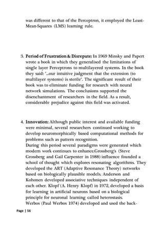Page | 56
was different to that of the Perceptron, it employed the Least-
Mean-Squares (LMS) learning rule.
3. Period of Frustration & Disrepute: In 1969 Minsky and Papert
wrote a book in which they generalised the limitations of
single layer Perceptrons to multilayered systems. In the book
they said: "...our intuitive judgment that the extension (to
multilayer systems) is sterile". The significant result of their
book was to eliminate funding for research with neural
network simulations. The conclusions supported the
disenchantment of researchers in the field. As a result,
considerable prejudice against this field was activated.
4. Innovation: Although public interest and available funding
were minimal, several researchers continued working to
develop neuromorphically based computational methods for
problems such as pattern recognition.
During this period several paradigms were generated which
modern work continues to enhance.Grossberg's (Steve
Grossberg and Gail Carpenter in 1988) influence founded a
school of thought which explores resonating algorithms. They
developed the ART (Adaptive Resonance Theory) networks
based on biologically plausible models. Anderson and
Kohonen developed associative techniques independent of
each other. Klopf (A. Henry Klopf) in 1972, developed a basis
for learning in artificial neurons based on a biological
principle for neuronal learning called heterostasis.
Werbos (Paul Werbos 1974) developed and used the back-
 