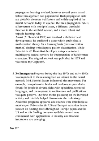 Page | 57
propagation learning method, however several years passed
before this approach was popularized. Back-propagation nets
are probably the most well known and widely applied of the
neural networks today. In essence, the back-propagation net. is
a Perceptron with multiple layers, a different threshold
function in the artificial neuron, and a more robust and
capable learning rule.
Amari (A. Shun-Ichi 1967) was involved with theoretical
developments: he published a paper which established a
mathematical theory for a learning basis (error-correction
method) dealing with adaptive pattern classification. While
Fukushima (F. Kunihiko) developed a step wise trained
multilayered neural network for interpretation of handwritten
characters. The original network was published in 1975 and
was called the Cognitron.
5. Re-Emergence: Progress during the late 1970s and early 1980s
was important to the re-emergence on interest in the neural
network field. Several factors influenced this movement. For
example, comprehensive books and conferences provided a
forum for people in diverse fields with specialized technical
languages, and the response to conferences and publications
was quite positive. The news media picked up on the increased
activity and tutorials helped disseminate the technology.
Academic programs appeared and courses were introduced at
most major Universities (in US and Europe). Attention is now
focused on funding levels throughout Europe, Japan and the
US and as this funding becomes available, several new
commercial with applications in industry and financial
institutions are emerging.
 