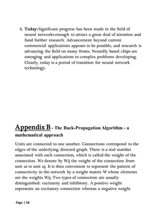 Page | 58
6. Today: Significant progress has been made in the field of
neural networks-enough to attract a great deal of attention and
fund further research. Advancement beyond current
commercial applications appears to be possible, and research is
advancing the field on many fronts. Neurally based chips are
emerging and applications to complex problems developing.
Clearly, today is a period of transition for neural network
technology.
Appendix B - The Back-Propagation Algorithm - a
mathematical approach
Units are connected to one another. Connections correspond to the
edges of the underlying directed graph. There is a real number
associated with each connection, which is called the weight of the
connection. We denote by Wij the weight of the connection from
unit ui to unit uj. It is then convenient to represent the pattern of
connectivity in the network by a weight matrix W whose elements
are the weights Wij. Two types of connection are usually
distinguished: excitatory and inhibitory. A positive weight
represents an excitatory connection whereas a negative weight
 
