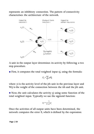 Page | 59
represents an inhibitory connection. The pattern of connectivity
characterises the architecture of the network.
A unit in the output layer determines its activity by following a two
step procedure.
First, it computes the total weighted input xj, using the formula:
where yi is the activity level of the jth unit in the previous layer and
Wij is the weight of the connection between the ith and the jth unit.
Next, the unit calculates the activity yj using some function of the
total weighted input. Typically we use the sigmoid function:
Once the activities of all output units have been determined, the
network computes the error E, which is defined by the expression:
 