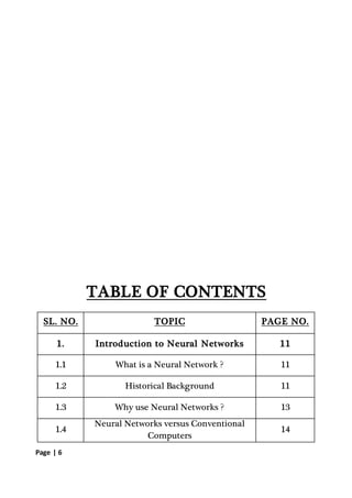 Page | 6
TABLE OF CONTENTS
SL. NO. TOPIC PAGE NO.
1. Introduction to Neural Networks 11
1.1 What is a Neural Network ? 11
1.2 Historical Background 11
1.3 Why use Neural Networks ? 13
1.4
Neural Networks versus Conventional
Computers
14
 