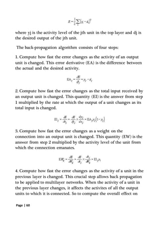 Page | 60
where yj is the activity level of the jth unit in the top layer and dj is
the desired output of the jth unit.
The back-propagation algorithm consists of four steps:
1. Compute how fast the error changes as the activity of an output
unit is changed. This error derivative (EA) is the difference between
the actual and the desired activity.
2. Compute how fast the error changes as the total input received by
an output unit is changed. This quantity (EI) is the answer from step
1 multiplied by the rate at which the output of a unit changes as its
total input is changed.
3. Compute how fast the error changes as a weight on the
connection into an output unit is changed. This quantity (EW) is the
answer from step 2 multiplied by the activity level of the unit from
which the connection emanates.
4. Compute how fast the error changes as the activity of a unit in the
previous layer is changed. This crucial step allows back propagation
to be applied to multilayer networks. When the activity of a unit in
the previous layer changes, it affects the activites of all the output
units to which it is connected. So to compute the overall effect on
 