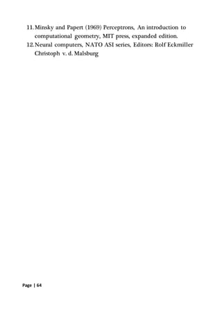 Page | 64
11.Minsky and Papert (1969) Perceptrons, An introduction to
computational geometry, MIT press, expanded edition.
12.Neural computers, NATO ASI series, Editors: Rolf Eckmiller
Christoph v. d. Malsburg
 