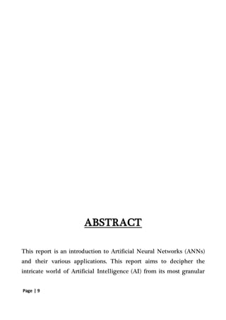 Page | 9
ABSTRACT
This report is an introduction to Artificial Neural Networks (ANNs)
and their various applications. This report aims to decipher the
intricate world of Artificial Intelligence (AI) from its most granular
 
