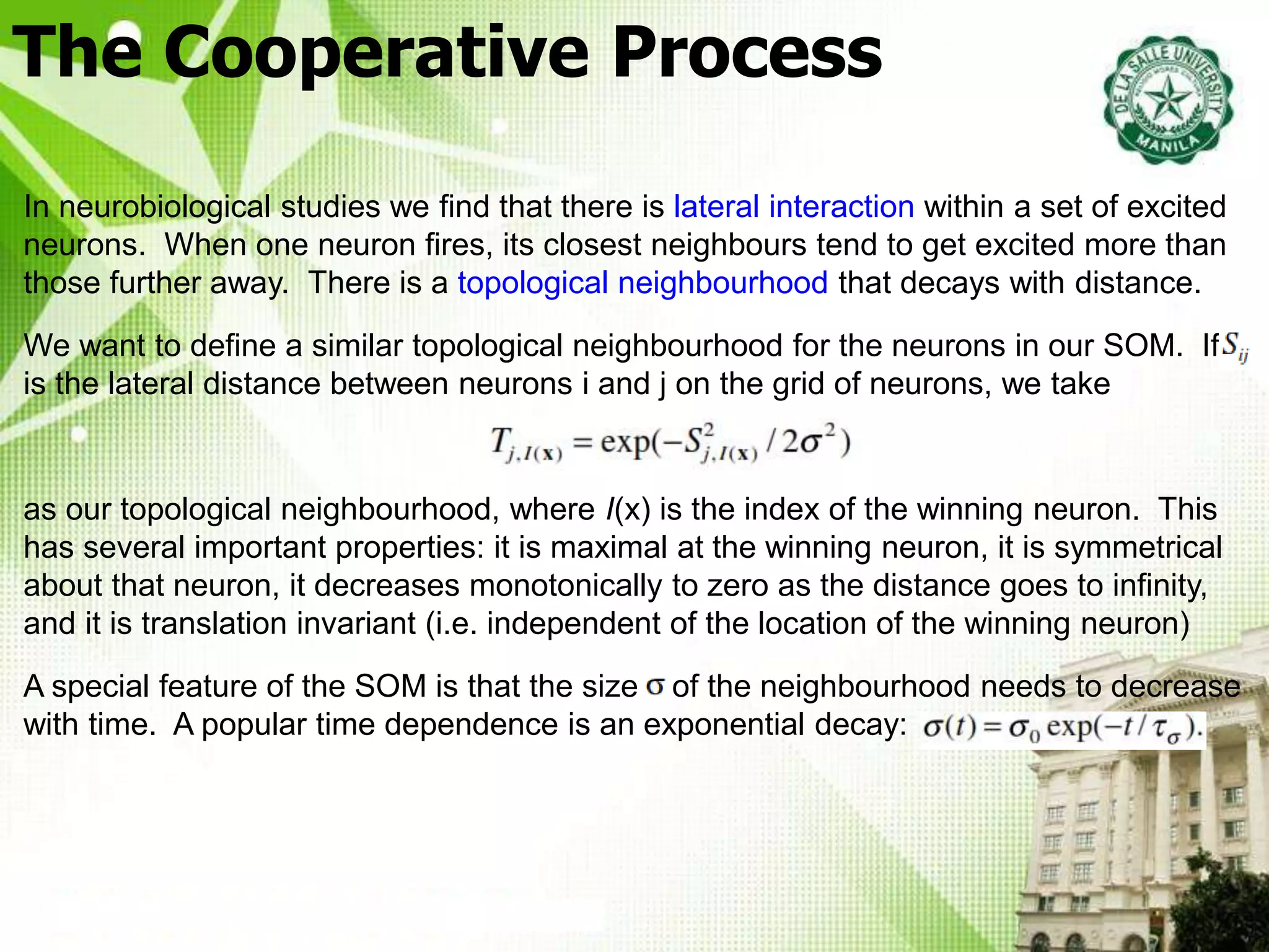 The Cooperative Process
In neurobiological studies we find that there is lateral interaction within a set of excited
neurons. When one neuron fires, its closest neighbours tend to get excited more than
those further away. There is a topological neighbourhood that decays with distance.
We want to define a similar topological neighbourhood for the neurons in our SOM. If S
is the lateral distance between neurons i and j on the grid of neurons, we take
as our topological neighbourhood, where I(x) is the index of the winning neuron. This
has several important properties: it is maximal at the winning neuron, it is symmetrical
about that neuron, it decreases monotonically to zero as the distance goes to infinity,
and it is translation invariant (i.e. independent of the location of the winning neuron)
A special feature of the SOM is that the size s of the neighbourhood needs to decrease
with time. A popular time dependence is an exponential decay:
 