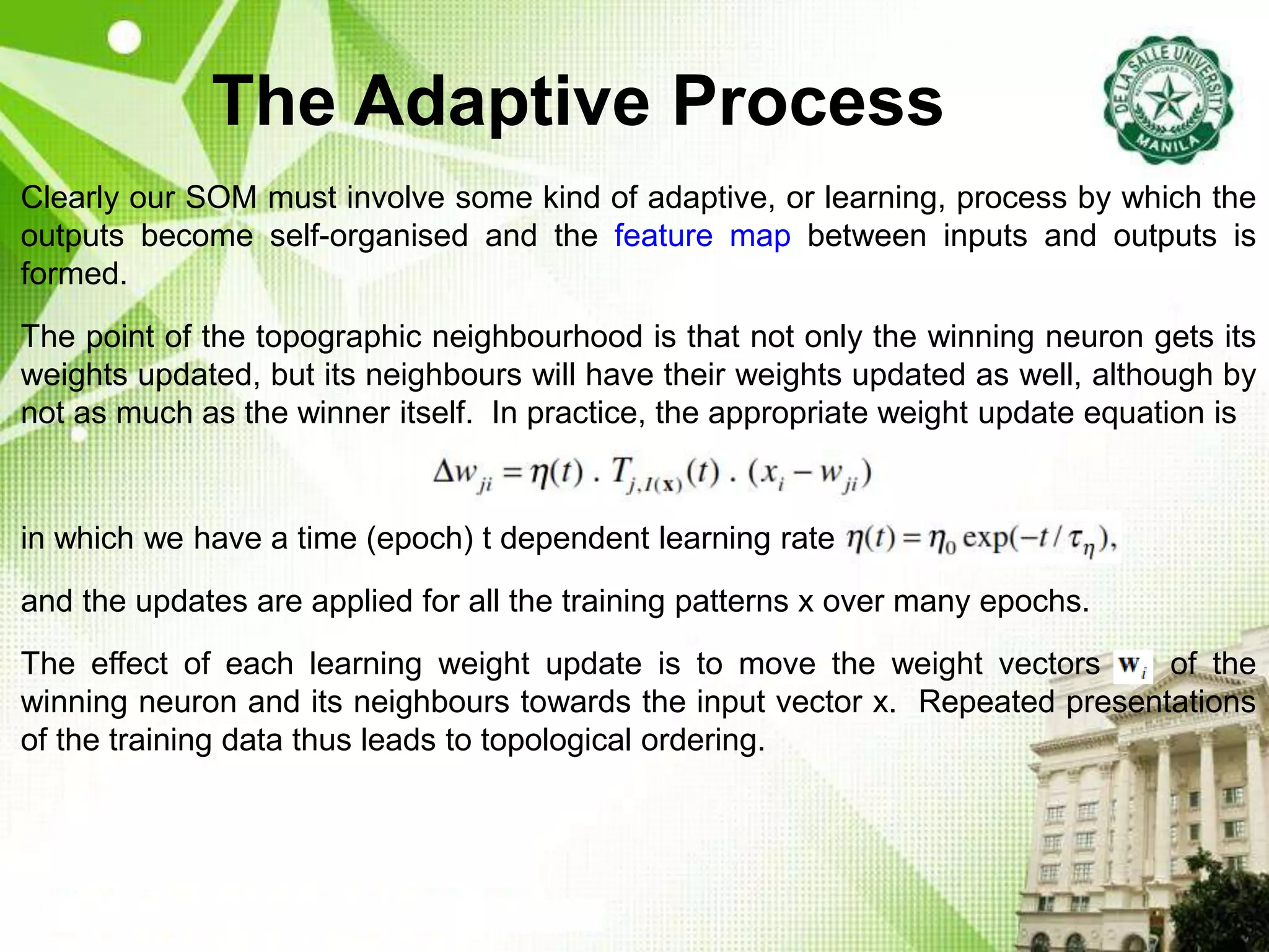 The Adaptive Process
Clearly our SOM must involve some kind of adaptive, or learning, process by which the
outputs become self-organised and the feature map between inputs and outputs is
formed.
The point of the topographic neighbourhood is that not only the winning neuron gets its
weights updated, but its neighbours will have their weights updated as well, although by
not as much as the winner itself. In practice, the appropriate weight update equation is
in which we have a time (epoch) t dependent learning rate
and the updates are applied for all the training patterns x over many epochs.
The effect of each learning weight update is to move the weight vectors w of the
winning neuron and its neighbours towards the input vector x. Repeated presentations
of the training data thus leads to topological ordering.
 