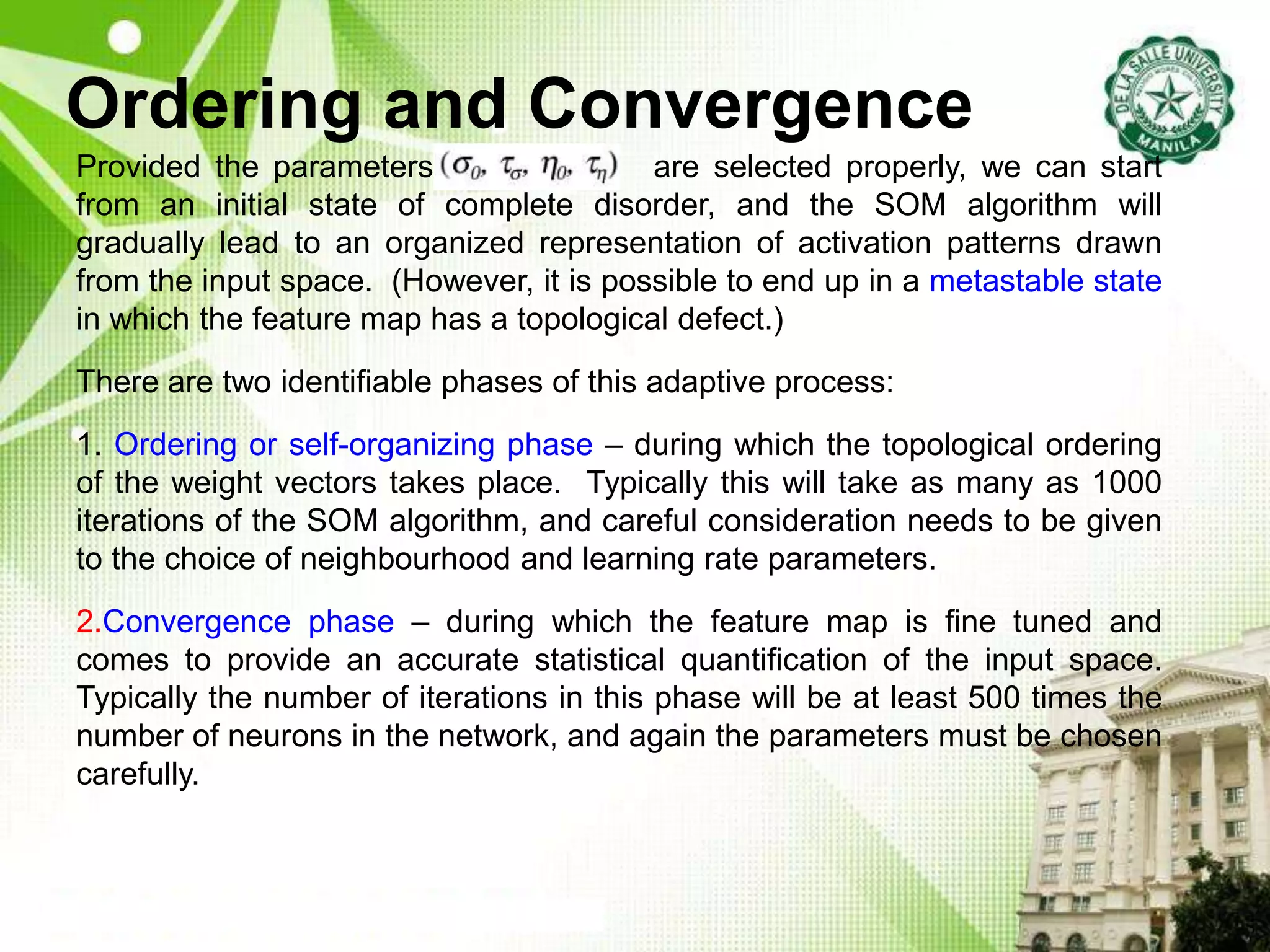 Ordering and Convergence
Provided the parameters (sOrdering are selected properly, we can start
from an initial state of complete disorder, and the SOM algorithm will
gradually lead to an organized representation of activation patterns drawn
from the input space. (However, it is possible to end up in a metastable state
in which the feature map has a topological defect.)
There are two identifiable phases of this adaptive process:
1. Ordering or self-organizing phase – during which the topological ordering
of the weight vectors takes place. Typically this will take as many as 1000
iterations of the SOM algorithm, and careful consideration needs to be given
to the choice of neighbourhood and learning rate parameters.
2.Convergence phase – during which the feature map is fine tuned and
comes to provide an accurate statistical quantification of the input space.
Typically the number of iterations in this phase will be at least 500 times the
number of neurons in the network, and again the parameters must be chosen
carefully.
 