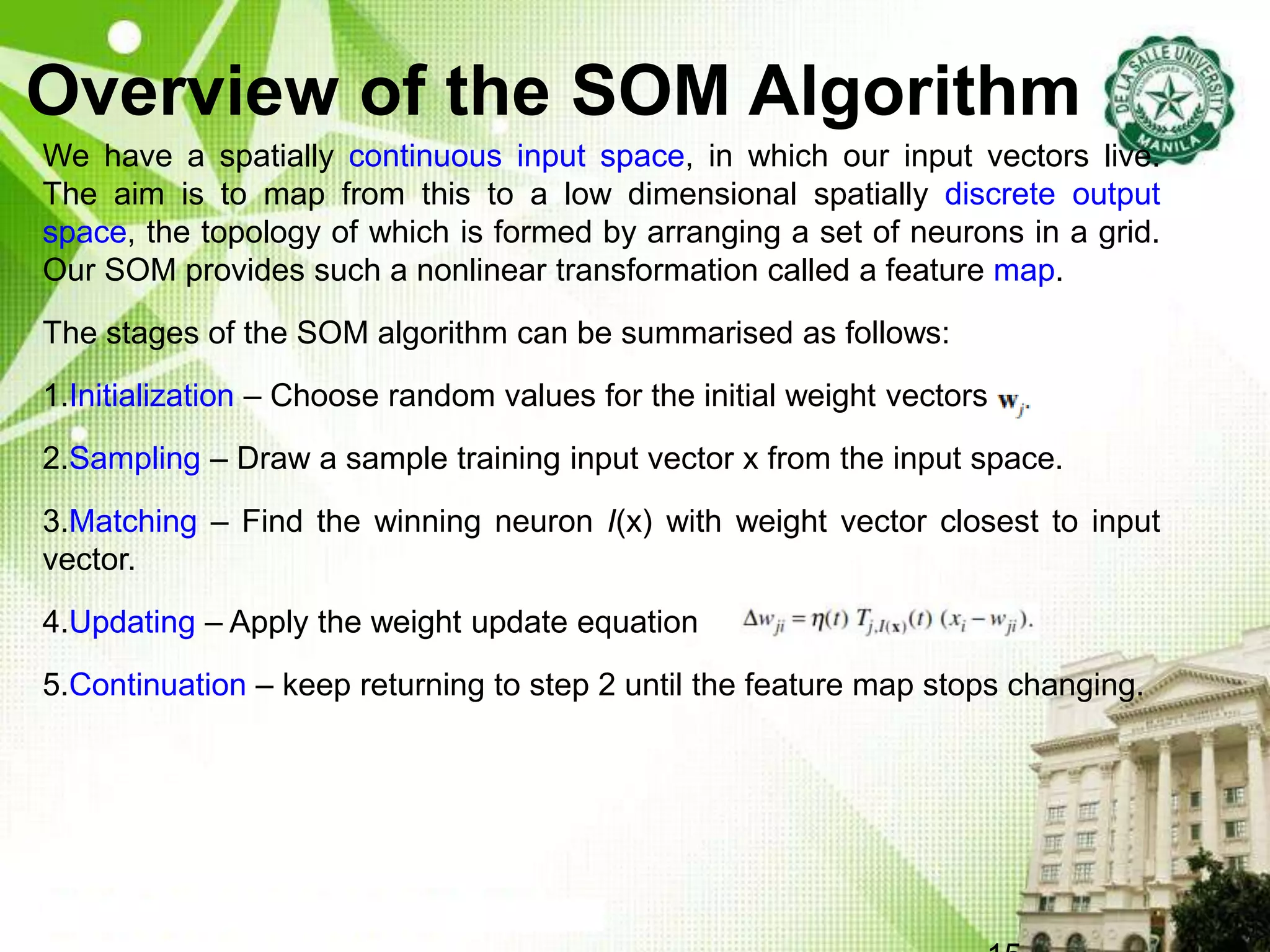 Overview of the SOM Algorithm
We have a spatially continuous input space, in which our input vectors live.
The aim is to map from this to a low dimensional spatially discrete output
space, the topology of which is formed by arranging a set of neurons in a grid.
Our SOM provides such a nonlinear transformation called a feature map.
The stages of the SOM algorithm can be summarised as follows:
1.Initialization – Choose random values for the initial weight vectors w
2.Sampling – Draw a sample training input vector x from the input space.
3.Matching – Find the winning neuron I(x) with weight vector closest to input
vector.
4.Updating – Apply the weight update equation
5.Continuation – keep returning to step 2 until the feature map stops changing.
 