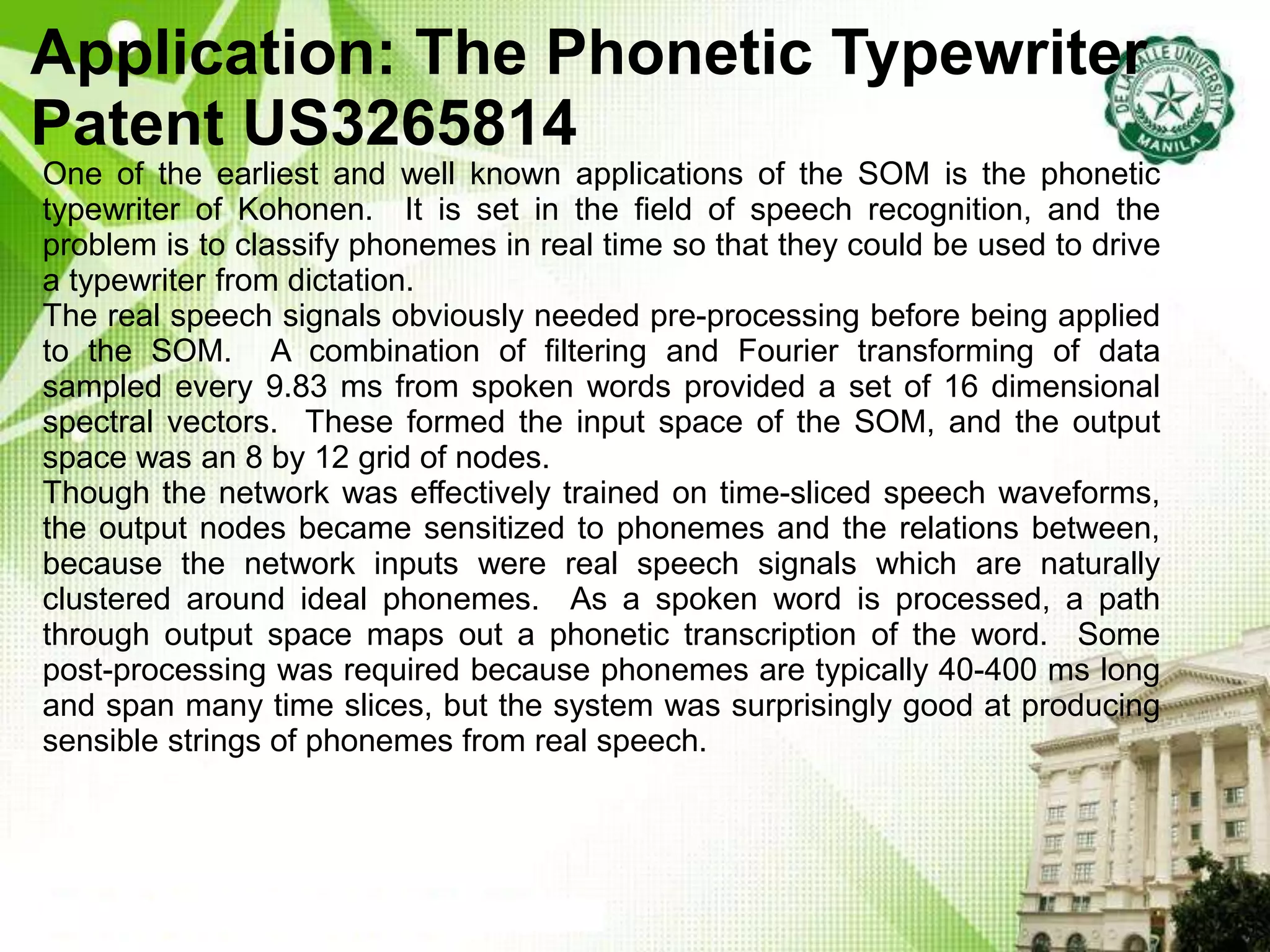 Application: The Phonetic Typewriter
Patent US3265814
One of the earliest and well known applications of the SOM is the phonetic
typewriter of Kohonen. It is set in the field of speech recognition, and the
problem is to classify phonemes in real time so that they could be used to drive
a typewriter from dictation.
The real speech signals obviously needed pre-processing before being applied
to the SOM. A combination of filtering and Fourier transforming of data
sampled every 9.83 ms from spoken words provided a set of 16 dimensional
spectral vectors. These formed the input space of the SOM, and the output
space was an 8 by 12 grid of nodes.
Though the network was effectively trained on time-sliced speech waveforms,
the output nodes became sensitized to phonemes and the relations between,
because the network inputs were real speech signals which are naturally
clustered around ideal phonemes. As a spoken word is processed, a path
through output space maps out a phonetic transcription of the word. Some
post-processing was required because phonemes are typically 40-400 ms long
and span many time slices, but the system was surprisingly good at producing
sensible strings of phonemes from real speech.
 