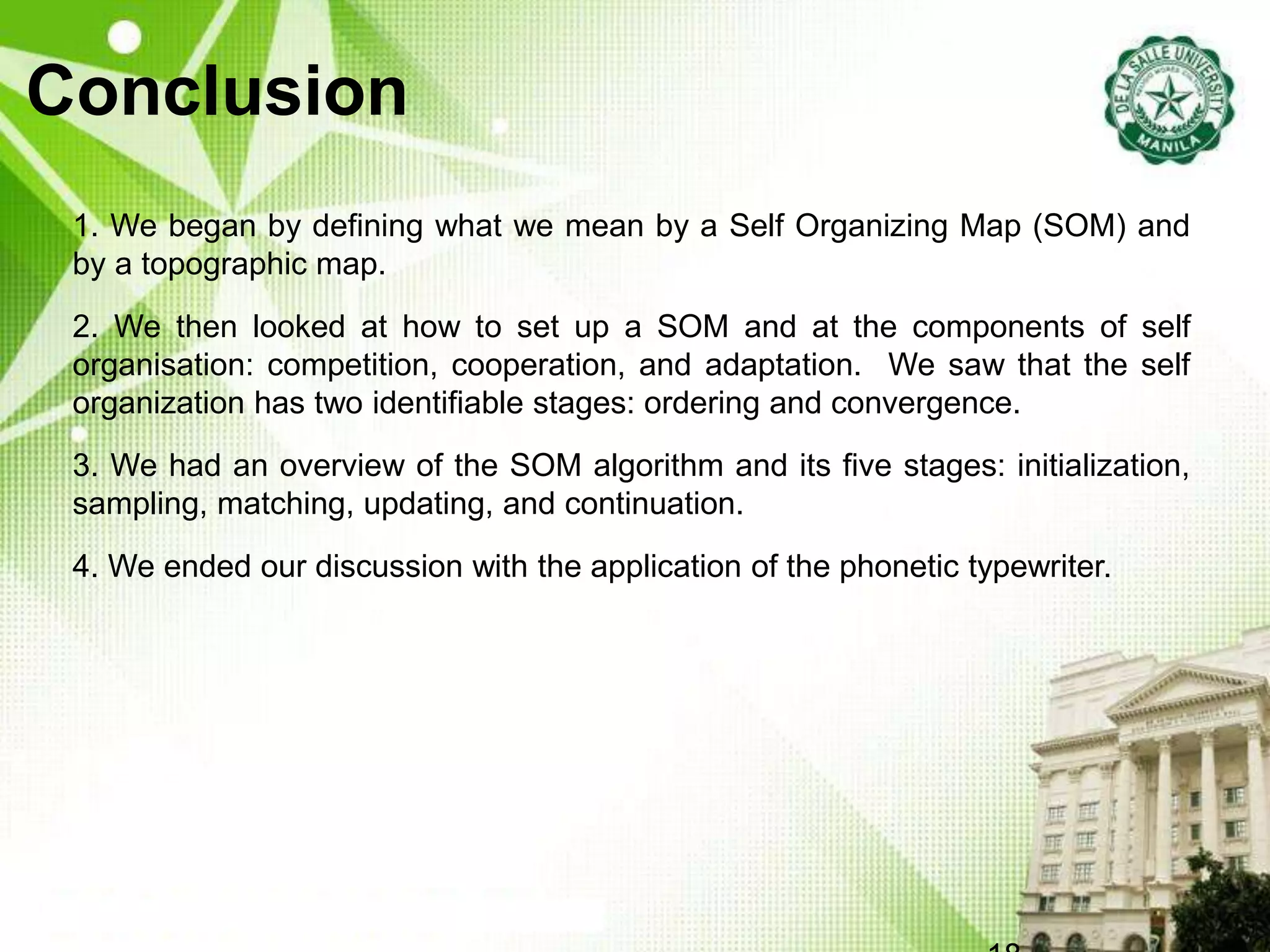 Conclusion
1. We began by defining what we mean by a Self Organizing Map (SOM) and
by a topographic map.
2. We then looked at how to set up a SOM and at the components of self
organisation: competition, cooperation, and adaptation. We saw that the self
organization has two identifiable stages: ordering and convergence.
3. We had an overview of the SOM algorithm and its five stages: initialization,
sampling, matching, updating, and continuation.
4. We ended our discussion with the application of the phonetic typewriter.
 