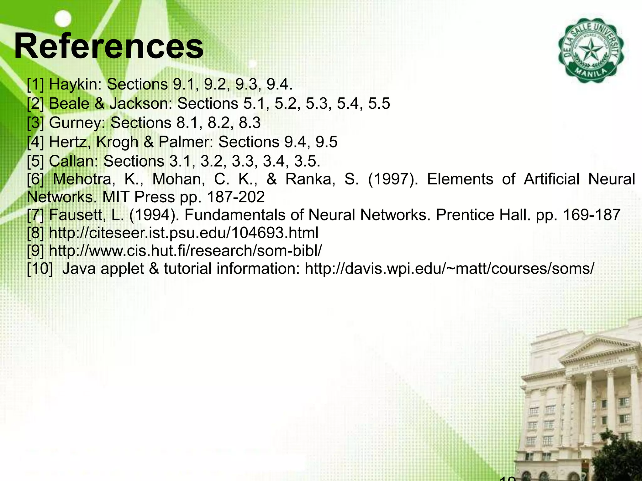 References
[1] Haykin: Sections 9.1, 9.2, 9.3, 9.4.
[2] Beale & Jackson: Sections 5.1, 5.2, 5.3, 5.4, 5.5
[3] Gurney: Sections 8.1, 8.2, 8.3
[4] Hertz, Krogh & Palmer: Sections 9.4, 9.5
[5] Callan: Sections 3.1, 3.2, 3.3, 3.4, 3.5.
[6] Mehotra, K., Mohan, C. K., & Ranka, S. (1997). Elements of Artificial Neural
Networks. MIT Press pp. 187-202
[7] Fausett, L. (1994). Fundamentals of Neural Networks. Prentice Hall. pp. 169-187
[8] http://citeseer.ist.psu.edu/104693.html
[9] http://www.cis.hut.fi/research/som-bibl/
[10] Java applet & tutorial information: http://davis.wpi.edu/~matt/courses/soms/
 