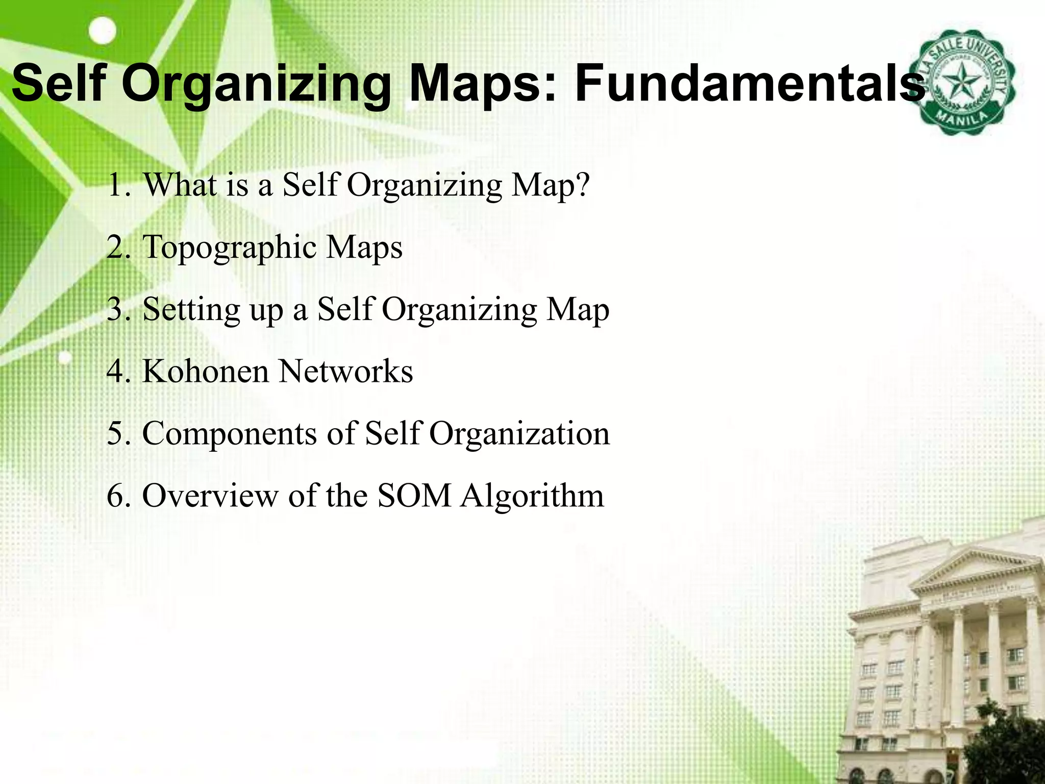 Self Organizing Maps: Fundamentals
1. What is a Self Organizing Map?
2. Topographic Maps
3. Setting up a Self Organizing Map
4. Kohonen Networks
5. Components of Self Organization
6. Overview of the SOM Algorithm
 