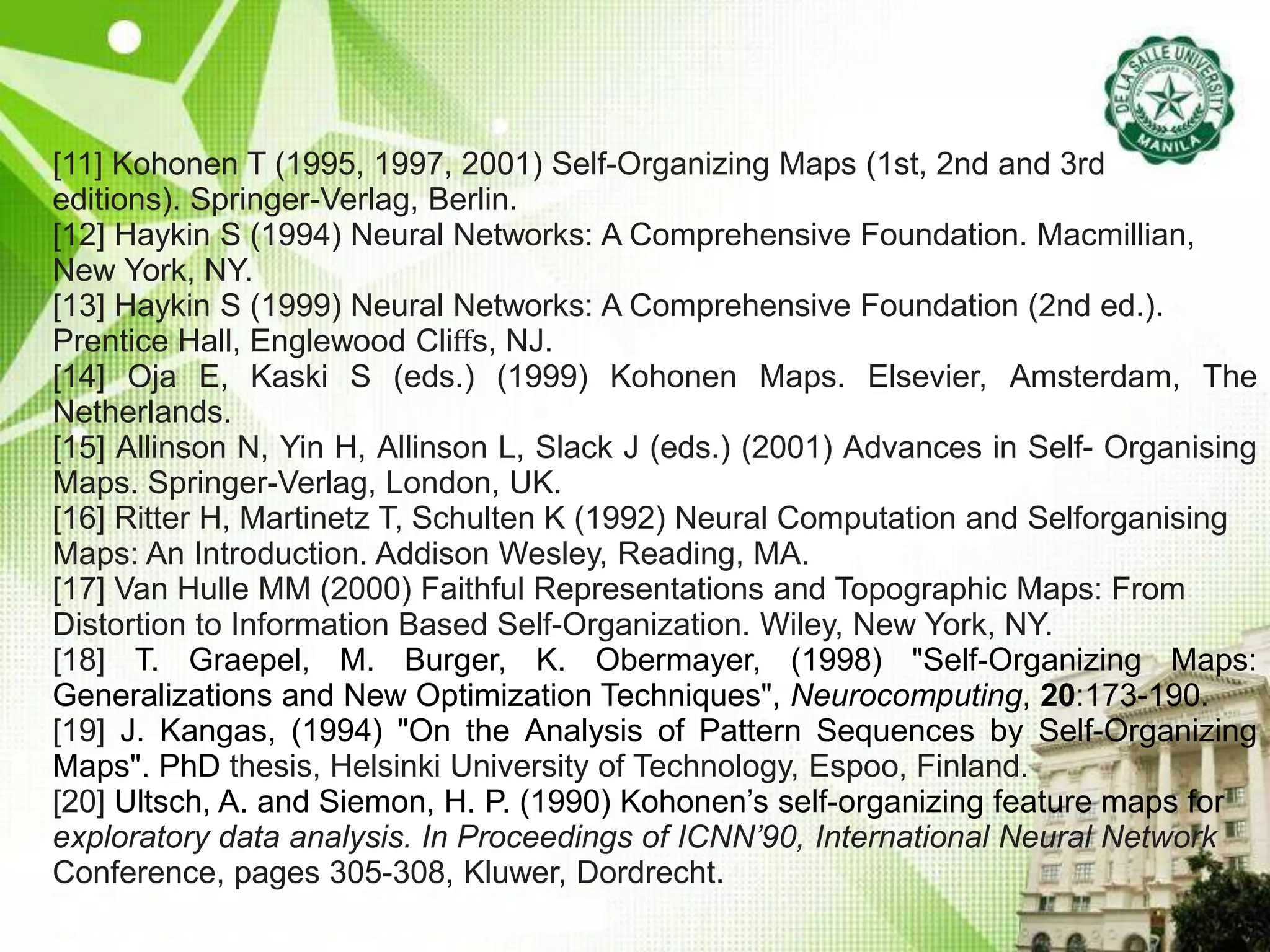 [11] Kohonen T (1995, 1997, 2001) Self-Organizing Maps (1st, 2nd and 3rd
editions). Springer-Verlag, Berlin.
[12] Haykin S (1994) Neural Networks: A Comprehensive Foundation. Macmillian,
New York, NY.
[13] Haykin S (1999) Neural Networks: A Comprehensive Foundation (2nd ed.).
Prentice Hall, Englewood Cliﬀs, NJ.
[14] Oja E, Kaski S (eds.) (1999) Kohonen Maps. Elsevier, Amsterdam, The
Netherlands.
[15] Allinson N, Yin H, Allinson L, Slack J (eds.) (2001) Advances in Self- Organising
Maps. Springer-Verlag, London, UK.
[16] Ritter H, Martinetz T, Schulten K (1992) Neural Computation and Selforganising
Maps: An Introduction. Addison Wesley, Reading, MA.
[17] Van Hulle MM (2000) Faithful Representations and Topographic Maps: From
Distortion to Information Based Self-Organization. Wiley, New York, NY.
[18] T. Graepel, M. Burger, K. Obermayer, (1998) "Self-Organizing Maps:
Generalizations and New Optimization Techniques", Neurocomputing, 20:173-190.
[19] J. Kangas, (1994) "On the Analysis of Pattern Sequences by Self-Organizing
Maps". PhD thesis, Helsinki University of Technology, Espoo, Finland.
[20] Ultsch, A. and Siemon, H. P. (1990) Kohonen’s self-organizing feature maps for
exploratory data analysis. In Proceedings of ICNN’90, International Neural Network
Conference, pages 305-308, Kluwer, Dordrecht.
 