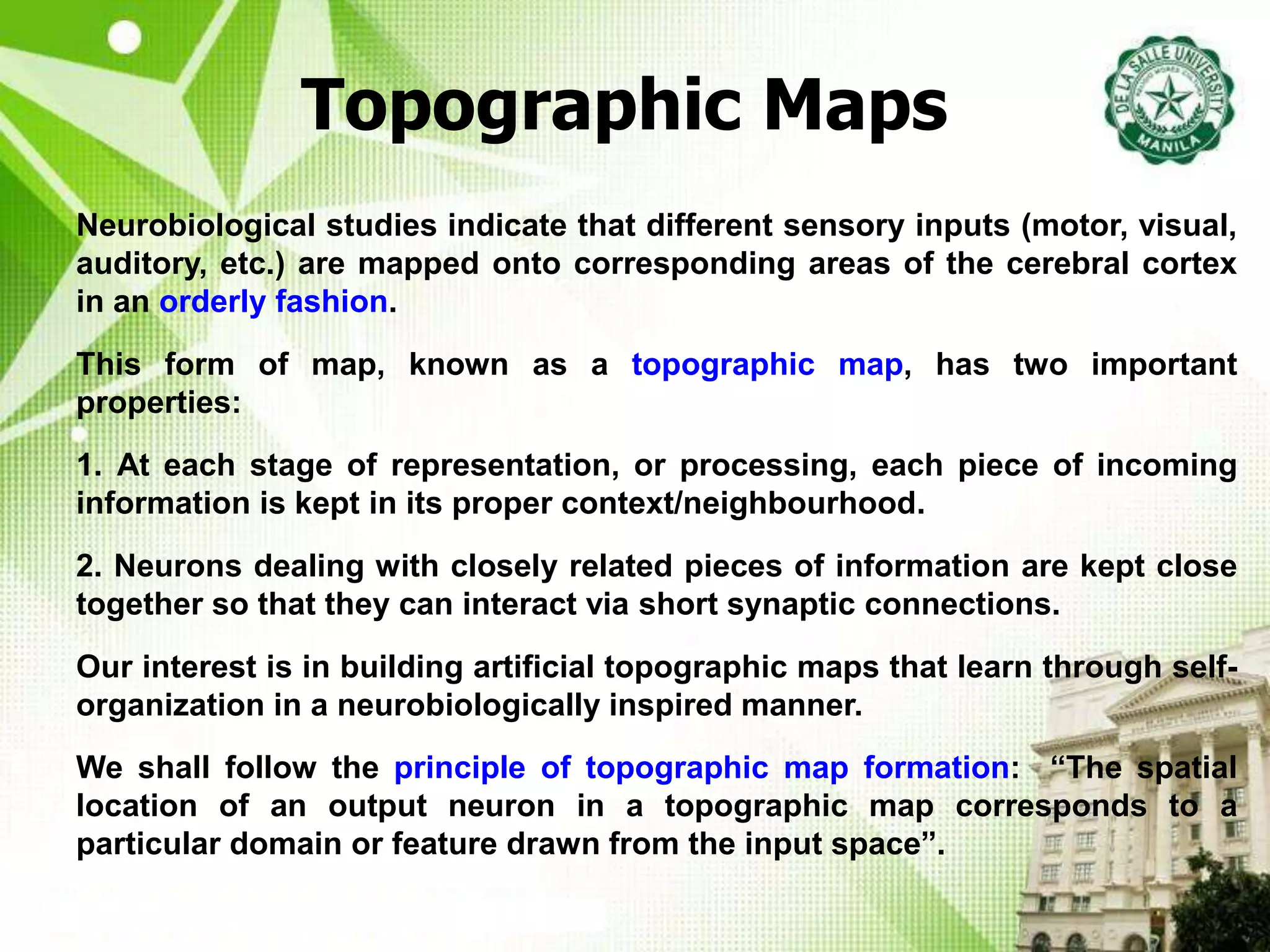 Topographic Maps
Neurobiological studies indicate that different sensory inputs (motor, visual,
auditory, etc.) are mapped onto corresponding areas of the cerebral cortex
in an orderly fashion.
This form of map, known as a topographic map, has two important
properties:
1. At each stage of representation, or processing, each piece of incoming
information is kept in its proper context/neighbourhood.
2. Neurons dealing with closely related pieces of information are kept close
together so that they can interact via short synaptic connections.
Our interest is in building artificial topographic maps that learn through self-
organization in a neurobiologically inspired manner.
We shall follow the principle of topographic map formation: “The spatial
location of an output neuron in a topographic map corresponds to a
particular domain or feature drawn from the input space”.
 