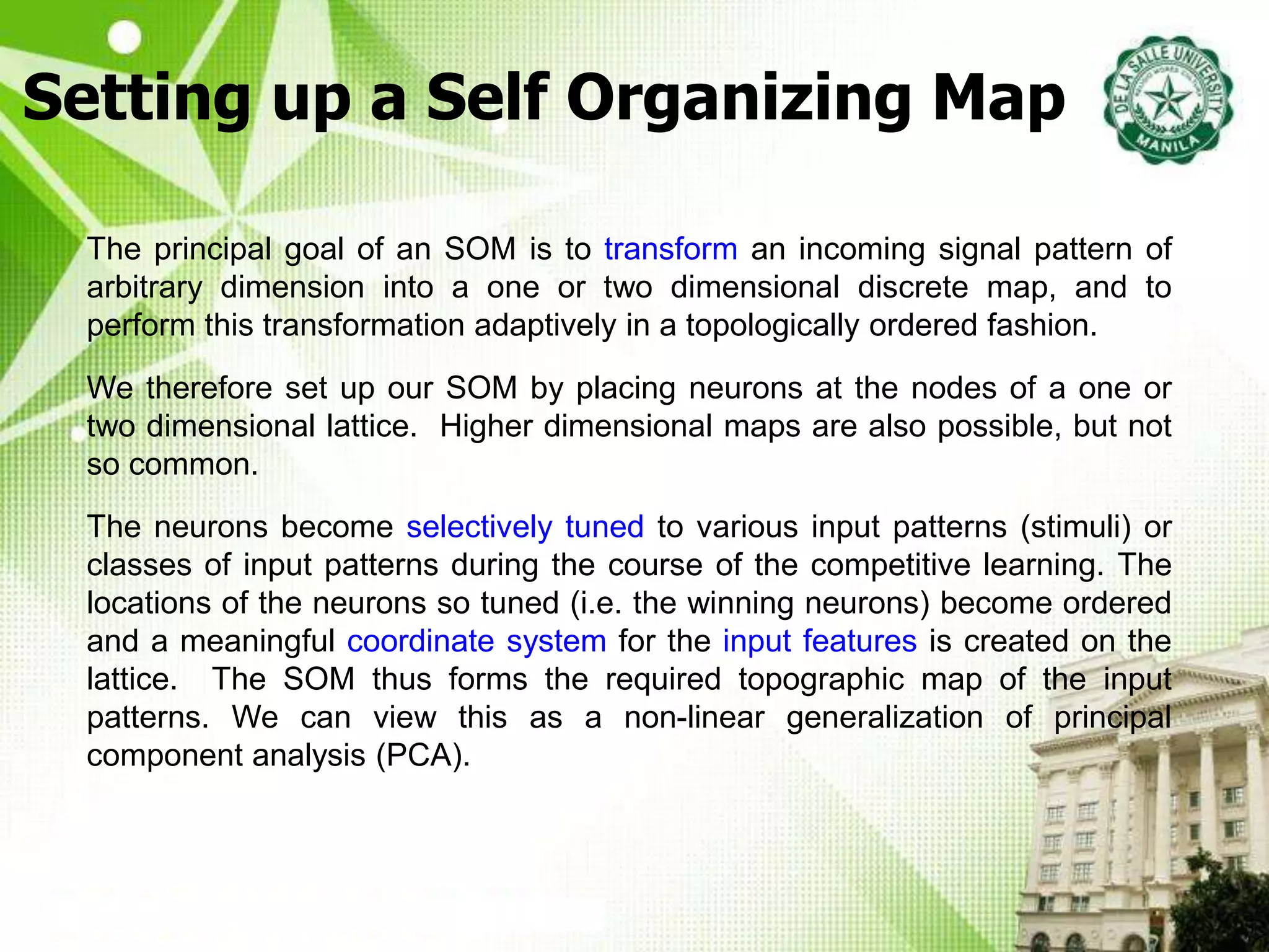 Setting up a Self Organizing Map
The principal goal of an SOM is to transform an incoming signal pattern of
arbitrary dimension into a one or two dimensional discrete map, and to
perform this transformation adaptively in a topologically ordered fashion.
We therefore set up our SOM by placing neurons at the nodes of a one or
two dimensional lattice. Higher dimensional maps are also possible, but not
so common.
The neurons become selectively tuned to various input patterns (stimuli) or
classes of input patterns during the course of the competitive learning. The
locations of the neurons so tuned (i.e. the winning neurons) become ordered
and a meaningful coordinate system for the input features is created on the
lattice. The SOM thus forms the required topographic map of the input
patterns. We can view this as a non-linear generalization of principal
component analysis (PCA).
 