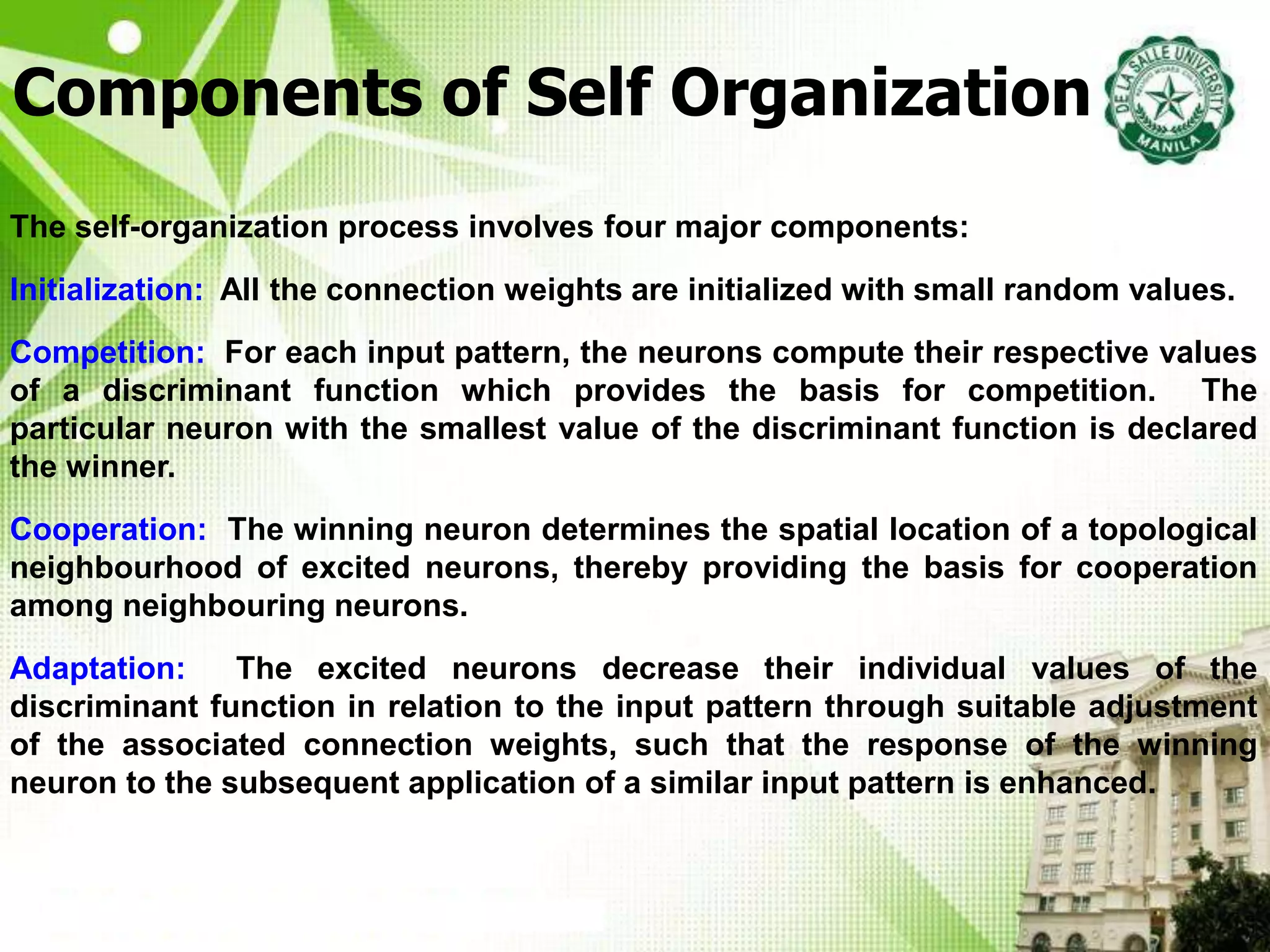 Components of Self Organization
The self-organization process involves four major components:
Initialization: All the connection weights are initialized with small random values.
Competition: For each input pattern, the neurons compute their respective values
of a discriminant function which provides the basis for competition. The
particular neuron with the smallest value of the discriminant function is declared
the winner.
Cooperation: The winning neuron determines the spatial location of a topological
neighbourhood of excited neurons, thereby providing the basis for cooperation
among neighbouring neurons.
Adaptation: The excited neurons decrease their individual values of the
discriminant function in relation to the input pattern through suitable adjustment
of the associated connection weights, such that the response of the winning
neuron to the subsequent application of a similar input pattern is enhanced.
 