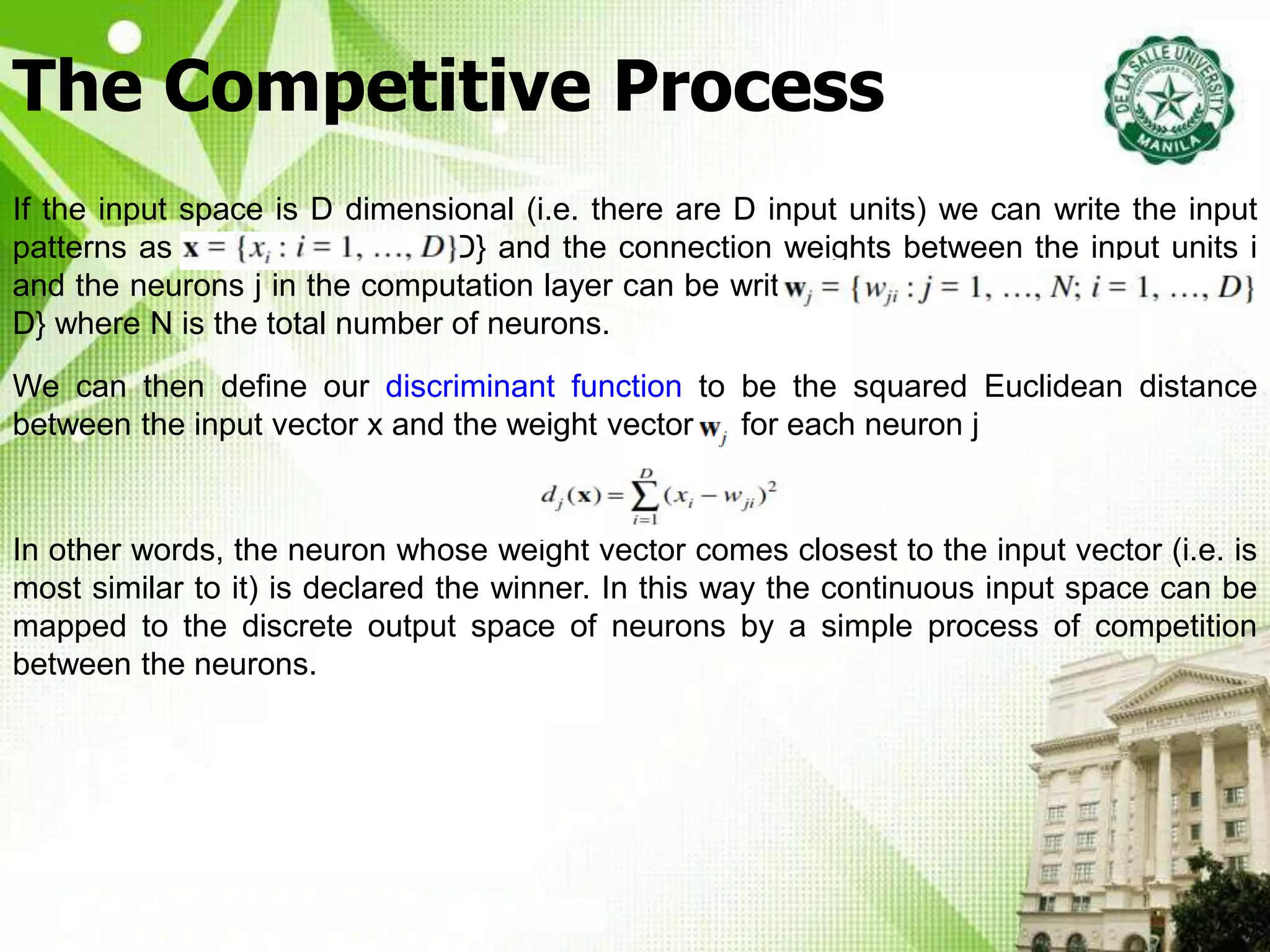 The Competitive Process
If the input space is D dimensional (i.e. there are D input units) we can write the input
patterns as x = {x : i = 1, …, D} and the connection weights between the input units i
and the neurons j in the computation layer can be written wj= {wji: j = 1, …, N; i = 1, …,
D} where N is the total number of neurons.
We can then define our discriminant function to be the squared Euclidean distance
between the input vector x and the weight vector wj for each neuron j
In other words, the neuron whose weight vector comes closest to the input vector (i.e. is
most similar to it) is declared the winner. In this way the continuous input space can be
mapped to the discrete output space of neurons by a simple process of competition
between the neurons.
 