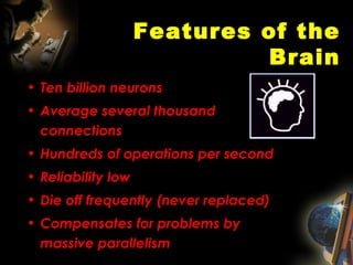Features of the Brain Ten billion neurons Average several thousand connections  Hundreds of operations per second Reliability low Die off frequently (never replaced) Compensates for problems by massive parallelism 