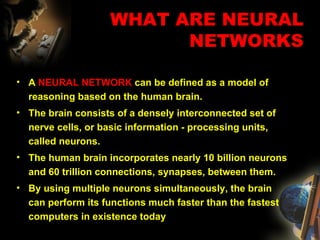 WHAT ARE NEURAL NETWORKS A  NEURAL NETWORK  can be defined as a model of reasoning based on the human brain.  The brain consists of a densely interconnected set of nerve cells, or basic information - processing units, called neurons.  The human brain incorporates nearly 10 billion neurons and 60 trillion connections, synapses, between them.  By using multiple neurons simultaneously, the brain can perform its functions much faster than the fastest computers in existence today 