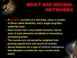 A  NEURON  consists of a cell body, soma, a number of fibres called dendrites, and a single long fibre called the axon Each neuron has a very simple structure, but an army of such elements constitutes a tremendous processing power The neurons are connected by weighted links passing signals from one neuron to another Neural Networks are a  type of  artificial intelligence  that attempts to imitate the way a human brain works.  WHAT ARE NEURAL NETWORKS 