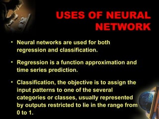 USES OF NEURAL NETWORK Neural networks are used for both regression and classification. Regression is a function approximation and time series prediction. Classification, the objective is to assign the input patterns to one of the several categories or classes, usually represented by outputs restricted to lie in the range from 0 to 1. 