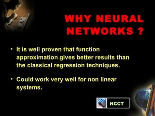 WHY NEURAL NETWORKS ? It is well proven that function approximation gives better results than the classical regression techniques. Could work very well for non linear systems.   NCCT 