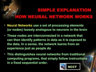 SIMPLE EXPLANATION  HOW NEURAL NETWORK WORKS Neural Networks  use a set of processing elements (or nodes) loosely analogous to neurons in the brain  These nodes are interconnected in a network that can then identify patterns in data as it is exposed to the data, In a sense, the network learns from an experience just as people do This distinguishes neural networks from traditional computing programs, that simply follow instructions in a fixed sequential order.   NCCT 
