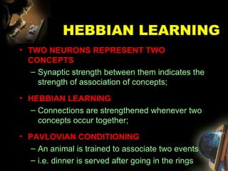 HEBBIAN LEARNING TWO NEURONS REPRESENT TWO CONCEPTS Synaptic strength between them indicates the strength of association of concepts; HEBBIAN LEARNING Connections are strengthened whenever two concepts occur together; PAVLOVIAN CONDITIONING An animal is trained to associate two events i.e. dinner is served after going in the rings 