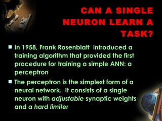 CAN A SINGLE NEURON LEARN A TASK? In 1958, Frank Rosenblatt  introduced a training algorithm that provided the first procedure for training a simple ANN: a perceptron The perceptron is the simplest form of a neural network.  It consists of a single neuron with  adjustable  synaptic weights and a  hard limiter   