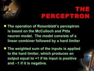 THE PERCEPTRON The operation of Rosenblatt’s perceptron is based on the McCulloch and Pitts neuron model.  The model consists of a linear combiner followed by a hard limiter The weighted sum of the inputs is applied to the hard limiter, which produces an output equal to +1 if its input is positive and   1 if it is negative.  