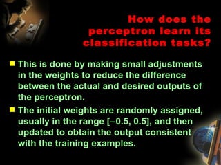 This is done by making small adjustments in the weights to reduce the difference between the actual and desired outputs of the perceptron. The initial weights are randomly assigned, usually in the range [  0.5, 0.5], and then updated to obtain the output consistent with the training examples. How does the perceptron learn its classification tasks? 