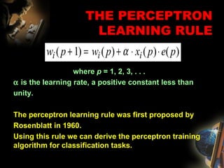THE PERCEPTRON LEARNING RULE where  p  = 1, 2, 3, . . .    is the learning rate, a positive constant less than unity. The perceptron learning rule was first proposed by Rosenblatt in 1960.  Using this rule we can derive the perceptron training algorithm for classification tasks. 