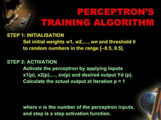 STEP 1: INITIALISATION Set initial weights  w 1,  w 2,…,  wn  and threshold     to random numbers in the range [  0.5, 0.5].  PERCEPTRON’S TRAINING ALGORITHM STEP 2: ACTIVATION Activate the perceptron by applying inputs  x1(p), x2(p),…, xn(p) and desired output Yd (p).  Calculate the actual output at iteration p = 1 where n is the number of the perceptron inputs,  and step is a step activation function. 