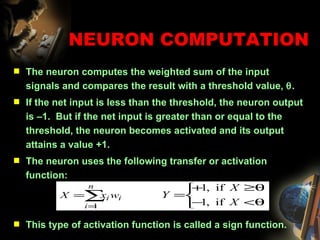 The neuron computes the weighted sum of the input signals and compares the result with a threshold value,   .  If the net input is less than the threshold, the neuron output is –1.  But if the net input is greater than or equal to the threshold, the neuron becomes activated and its output attains a value +1. The neuron uses the following transfer or activation function: This type of activation function is called a sign function. NEURON COMPUTATION 