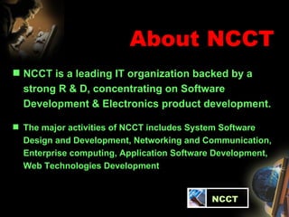 About NCCT NCCT is a leading IT organization backed by a  strong R & D, concentrating on Software Development & Electronics product development.  The major activities of NCCT includes System Software  Design and Development, Networking and Communication, Enterprise computing, Application Software Development, Web Technologies Development   NCCT 