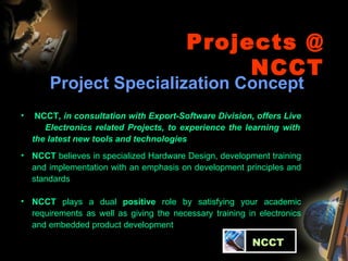 Projects @ NCCT Project Specialization Concept NCCT , in consultation with Export-Software Division, offers Live  Electronics related Projects, to experience the learning with the latest new tools and technologies NCCT  believes in specialized Hardware Design, development training and implementation with an emphasis on development principles and standards NCCT  plays a dual  positive  role by satisfying your academic requirements as well as giving the necessary training in electronics and embedded product development   NCCT 