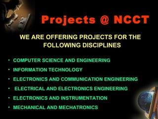 Projects @ NCCT WE ARE OFFERING PROJECTS FOR THE FOLLOWING DISCIPLINES   COMPUTER SCIENCE AND ENGINEERING INFORMATION TECHNOLOGY ELECTRONICS AND COMMUNICATION ENGINEERING ELECTRICAL AND ELECTRONICS ENGINEERING  ELECTRONICS AND INSTRUMENTATION MECHANICAL AND MECHATRONICS  