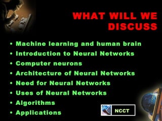 WHAT WILL WE DISCUSS Machine learning and human brain Introduction to Neural Networks  Computer neurons Architecture of Neural Networks Need for Neural Networks Uses of Neural Networks Algorithms Applications   NCCT 